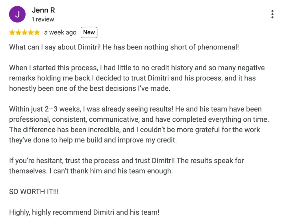 Google review by Jenn R: What can I say about Dimitri! He has been nothing short of phenomenal!
When I started this process, I had little to no credit history and so many negative remarks holding me back. I decided to trust Dimitri and his process, and it has honestly been one of the best decisions I've made.
Within just 2-3 weeks, I was already seeing results! He and his team have been professional, consistent, communicative, and have completed everything on time. The difference has been incredible, and I couldn't be more grateful for the work they've done to help me build and improve my credit.
If you're hesitant, trust the process and trust Dimitri! The results speak for themselves. I can't thank him and his team enough.
SO WORTH IT!!!
Highly, highly recommend Dimitri and his team!
