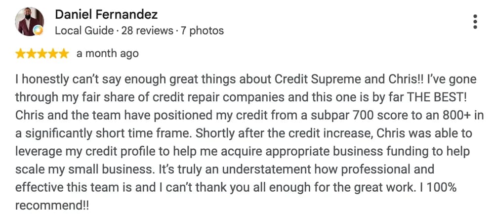 Google review by Daniel Fernandez: I honestly can't say enough great things about Credit Supreme and Chris!! I've gone through my fair share of credit repair companies and this one is by far THE BEST! Chris and the team have positioned my credit from a subpar 700 score to an 800+ in a significantly short time frame. Shortly after the credit increase, Chris was able to leverage my credit profile to help me acquire appropriate business funding to help scale my small business. It's truly an understatement how professional and effective this team is and I can't thank you all enough for the great work. I 100% recommend!!