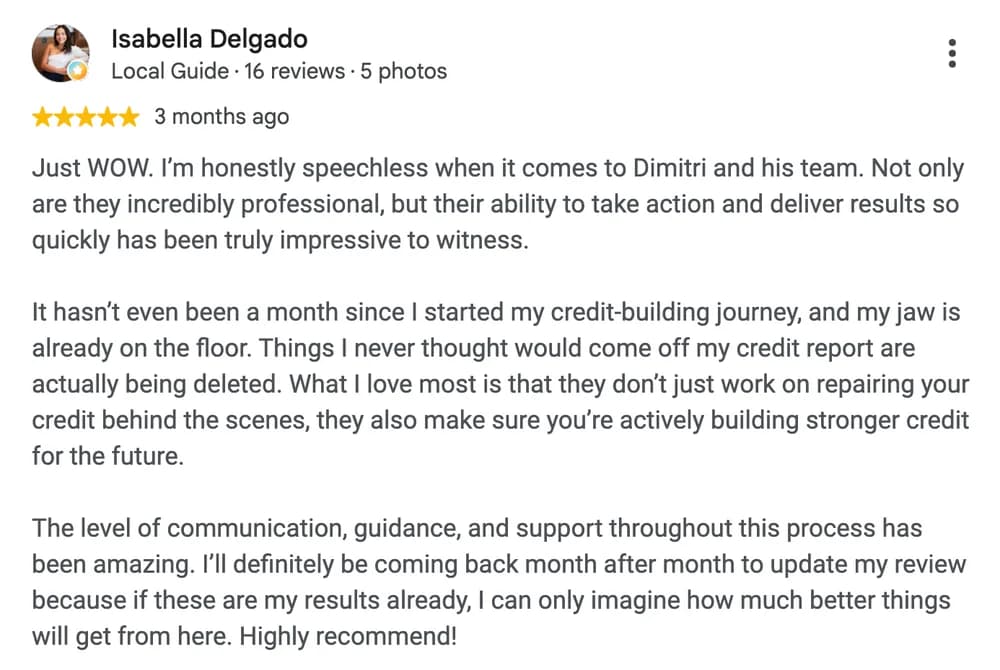 Google review by Isabella Delgado: Just WOW. I'm honestly speechless when it comes to Dimitri and his team. Not only are they incredibly professional, but their ability to take action and deliver results so quickly has been truly impressive to witness.
It hasn't even been a month since I started my credit-building journey, and my jaw is already on the floor. Things I never thought would come off my credit report are actually being deleted. What I love most is that they don't just work on repairing your credit behind the scenes, they also make sure you're actively building stronger credit for the future.
The level of communication, guidance, and support throughout this process has been amazing. I'll definitely be coming back month after month to update my review because if these are my results already, I can only imagine how much better things will get from here. Highly recommend!
