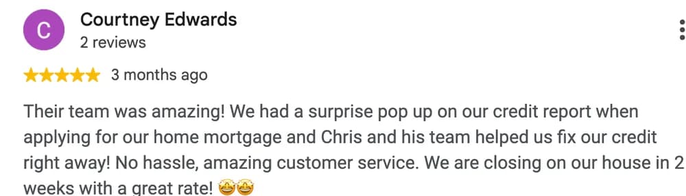 Google review by Courtney Edwards: Their team was amazing! We had a surprise pop up on our credit report when applying for our home mortgage and Chris and his team helped us fix our credit right away! No hassle, amazing customer service. We are closing on our house in 2 weeks with a great rate!