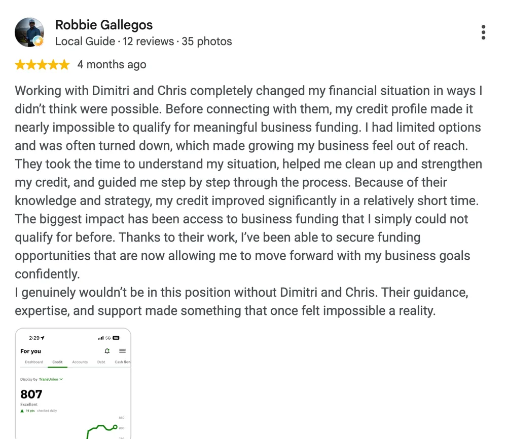 Google review by Robbie Gallegos: Working with Dimitri and Chris completely changed my financial situation in ways I didn't think were possible. Before connecting with them, my credit profile made it nearly impossible to qualify for meaningful business funding. I had limited options and was often turned down, which made growing my business feel out of reach. They took the time to understand my situation, helped me clean up and strengthen my credit, and guided me step by step through the process. Because of their knowledge and strategy, my credit improved significantly in a relatively short time. The biggest impact has been access to business funding that I simply could not qualify for before. Thanks to their work, I've been able to secure funding opportunities that are now allowing me to move forward with my business goals confidently. I genuinely wouldn't be in this position without Dimitri and Chris. Their guidance, expertise, and support made something that once felt impossible a reality.