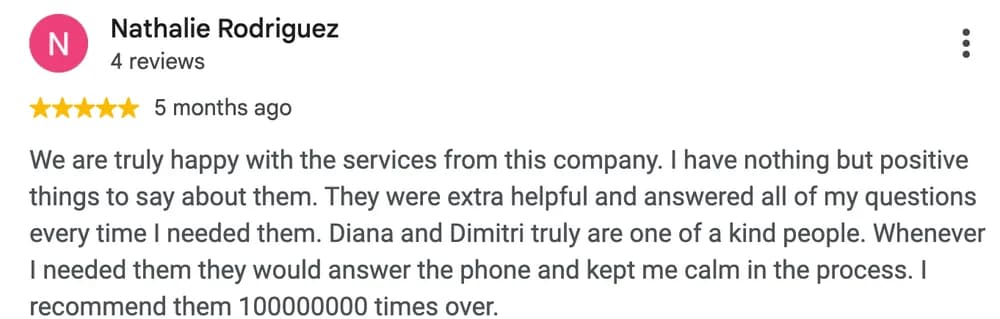 Google review by Nathalie Rodriguez: We are truly happy with the services from this company. I have nothing but positive things to say about them. They were extra helpful and answered all of my questions every time I needed them. Diana and Dimitri truly are one of a kind people. Whenever I needed them they would answer the phone and kept me calm in the process. I recommend them 100000000 times over.