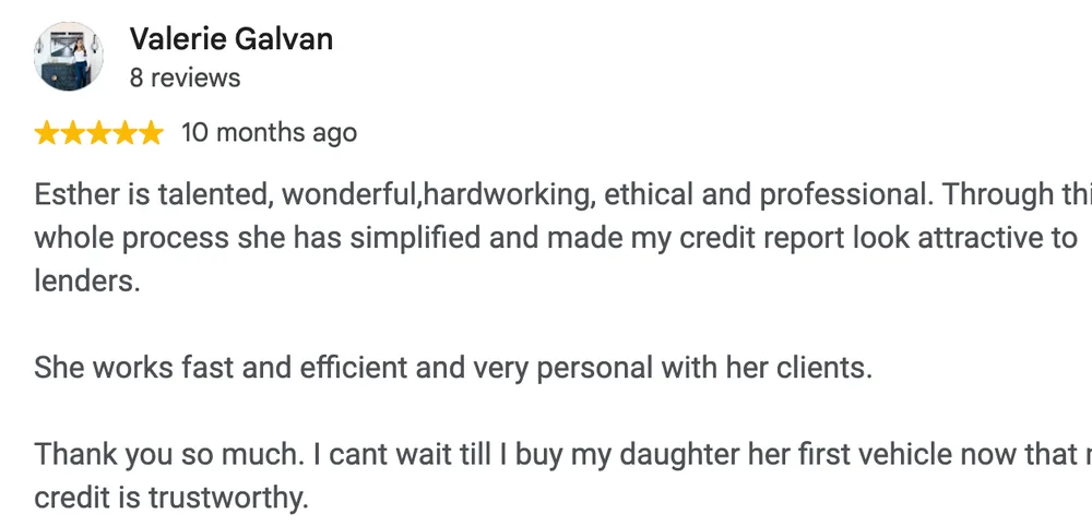 Google review by Valerie Galvan: Esther is talented, wonderful,hardworking, ethical and professional. Through this whole process she has simplified and made my credit report look attractive to lenders.
She works fast and efficient and very personal with her clients.
Thank you so much. I cant wait till I buy my daughter her first vehicle now that my credit is trustworthy.