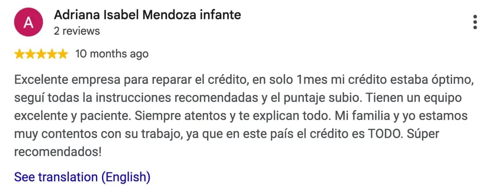 Google review by Adriana Isabel Mendoza Infante: Excelente empresa para reparar el crédito, en solo 1mes mi crédito estaba óptimo, seguí todas la instrucciones recomendadas y el puntaje subio. Tienen un equipo excelente y paciente. Siempre atentos y te explican todo. Mi familia y yo estamos muy contentos con su trabajo, ya que en este país el crédito es TODO. Súper recomendados!
