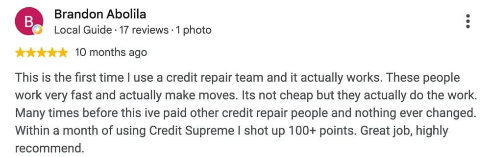 Google review by Brandon Abolila: This is the first time I use a credit repair team and it actually works. These people work very fast and actually make moves. Its not cheap but they actually do the work. Many times before this ive paid other credit repair people and nothing ever changed. Within a month of using Credit Supreme I shot up 100+ points. Great job, highly recommend.