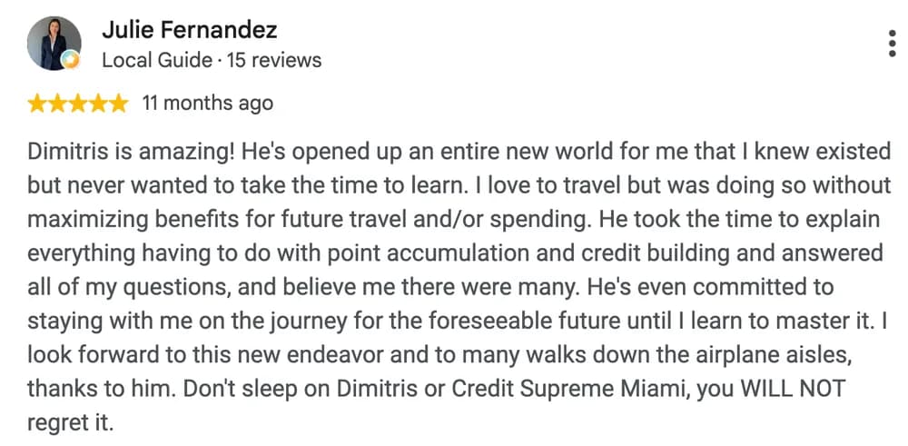 Google review by Julie Fernandez: Dimitris is amazing! He's opened up an entire new world for me that I knew existed but never wanted to take the time to learn. I love to travel but was doing so without maximizing benefits for future travel and/or spending. He took the time to explain everything having to do with point accumulation and credit building and answered all of my questions, and believe me there were many. He's even committed to staying with me on the journey for the foreseeable future until I learn to master it. I look forward to this new endeavor and to many walks down the airplane aisles, thanks to him. Don't sleep on Dimitris or Credit Supreme Miami, you WILL NOT regret it.