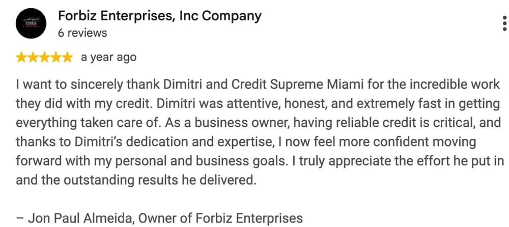 Google review by Forbiz Enterprises, Inc Company: I want to sincerely thank Dimitri and Credit Supreme Miami for the incredible work they did with my credit. Dimitri was attentive, honest, and extremely fast in getting everything taken care of. As a business owner, having reliable credit is critical, and thanks to Dimitri's dedication and expertise, I now feel more confident moving forward with my personal and business goals. I truly appreciate the effort he put in and the outstanding results he delivered.
- Jon Paul Almeida, Owner of Forbiz Enterprises