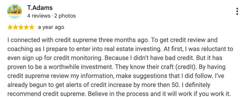Google review by T. Adams: I connected with credit supreme three months ago. To get credit review and coaching as I prepare to enter into real estate investing. At first, I was reluctant to even sign up for credit monitoring. Because I didn't have bad credit. But it has proven to be a worthwhile investment. They know their craft (credit). By having credit supreme review my information, make suggestions that I did follow. I've already begun to get alerts of credit increase by more then 50. I definitely recommend credit supreme. Believe in the process and it will work if you work it.