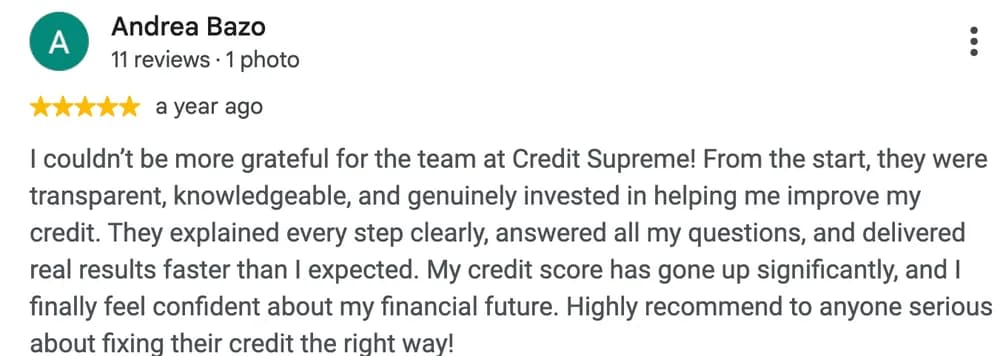 Google review by Andrea Bazo: I couldn't be more grateful for the team at Credit Supreme! From the start, they were transparent, knowledgeable, and genuinely invested in helping me improve my credit. They explained every step clearly, answered all my questions, and delivered real results faster than I expected. My credit score has gone up significantly, and I finally feel confident about my financial future. Highly recommend to anyone serious about fixing their credit the right way!