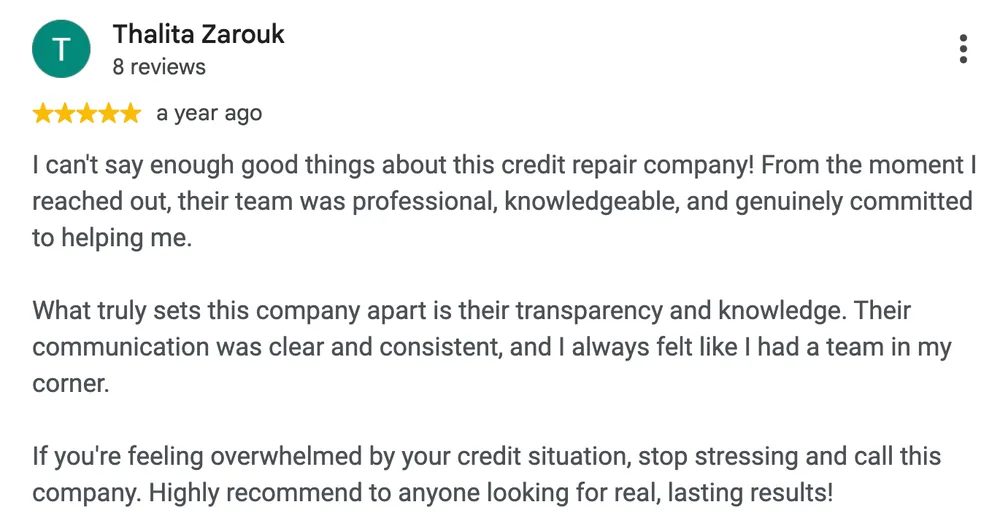 Google review by Thalita Zarouk: I can't say enough good things about this credit repair company! From the moment I reached out, their team was professional, knowledgeable, and genuinely committed to helping me.
What truly sets this company apart is their transparency and knowledge. Their communication was clear and consistent, and I always felt like I had a team in my corner.
If you're feeling overwhelmed by your credit situation, stop stressing and call this company. Highly recommend to anyone looking for real, lasting results!