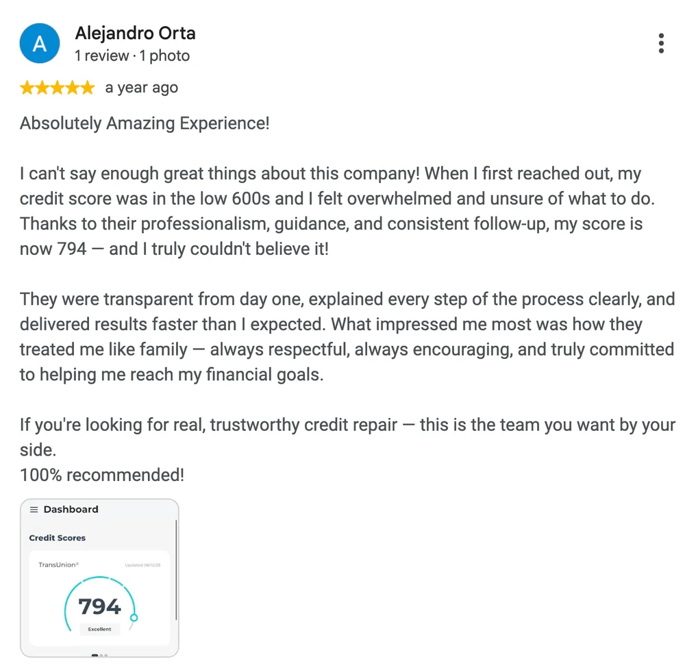 Google review by Alejandro Orta: Absolutely Amazing Experience!
I can't say enough great things about this company! When I first reached out, my credit score was in the low 600s and I felt overwhelmed and unsure of what to do. Thanks to their professionalism, guidance, and consistent follow-up, my score is now 794 - and I truly couldn't believe it!
They were transparent from day one, explained every step of the process clearly, and delivered results faster than I expected. What impressed me most was how they treated me like family, always respectful, always encouraging, and truly committed to helping me reach my financial goals.
If you're looking for real, trustworthy credit repair, this is the team you want by your side. 100% recommended!