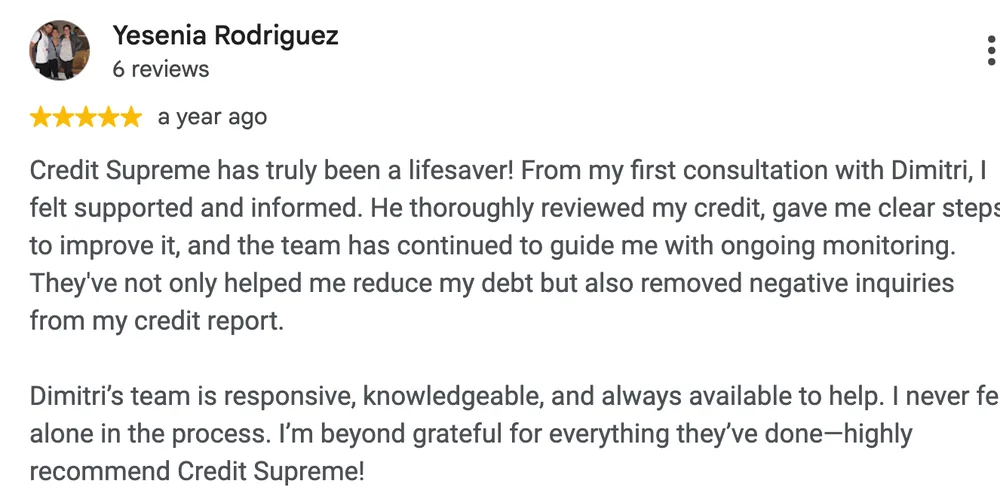 Google review by Yesenia Rodriguez: Credit Supreme has truly been a lifesaver! From my first consultation with Dimitri, I felt supported and informed. He thoroughly reviewed my credit, gave me clear steps to improve it, and the team has continued to guide me with ongoing monitoring. They've not only helped me reduce my debt but also removed negative inquiries from my credit report.
Dimitri's team is responsive, knowledgeable, and always available to help. I never felt alone in the process. I'm beyond grateful for everything they've done—highly recommend Credit Supreme!