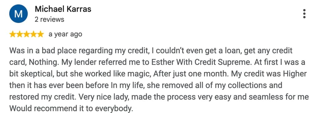 Google review by Michael Karras: Was in a bad place regarding my credit, I couldn't even get a loan, get any credit card, Nothing. My lender referred me to Esther With Credit Supreme. At first I was a bit skeptical, but she worked like magic, After just one month. My credit was Higher then it has ever been before In my life, she removed all of my collections and restored my credit. Very nice lady, made the process very easy and seamless for me. Would recommend it to everybody.