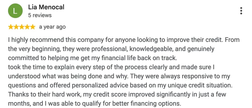 Google review by Lia Menocal: I highly recommend this company for anyone looking to improve their credit. From the very beginning, they were professional, knowledgeable, and genuinely committed to helping me get my financial life back on track. took the time to explain every step of the process clearly and made sure I understood what was being done and why. They were always responsive to my questions and offered personalized advice based on my unique credit situation. Thanks to their hard work, my credit score improved significantly in just a few months, and I was able to qualify for better financing options.