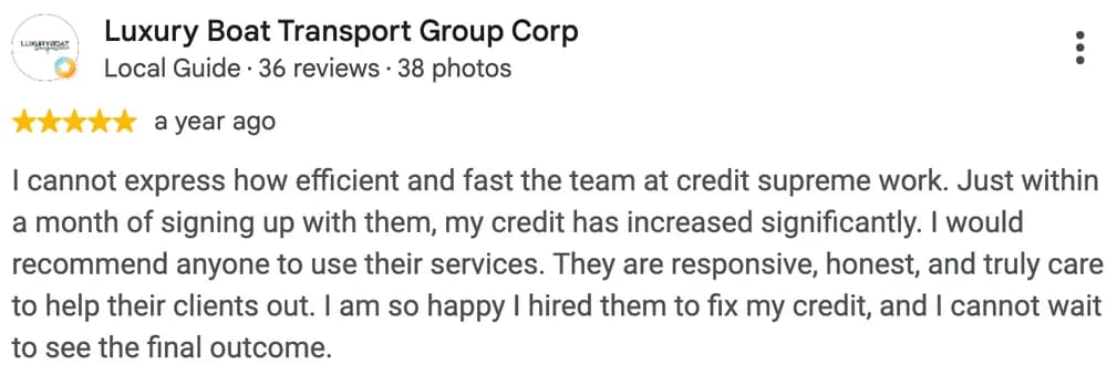 Google review by Luxury Boat Transport Group Corp: I cannot express how efficient and fast the team at credit supreme work. Just within a month of signing up with them, my credit has increased significantly. I would recommend anyone to use their services. They are responsive, honest, and truly care to help their clients out. I am so happy I hired them to fix my credit, and I cannot wait to see the final outcome.