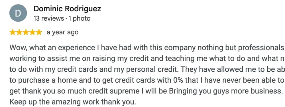 Google review by Dominic Rodriguez: Wow, what an experience I have had with this company nothing but professionals working to assist me on raising my credit and teaching me what to do and what not to do with my credit cards and my personal credit. They have allowed me to be able to purchase a home and to get credit cards with 0% that I have never been able to get thank you so much credit supreme I will be Bringing you guys more business. Keep up the amazing work thank you.