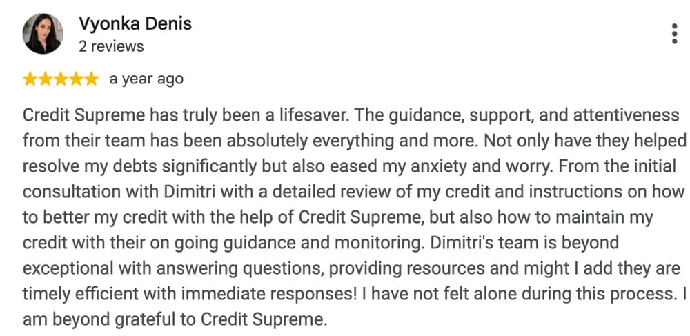 Google review by Vyonka Denis: Credit Supreme has truly been a lifesaver. The guidance, support, and attentiveness from their team has been absolutely everything and more. Not only have they helped resolve my debts significantly but also eased my anxiety and worry. From the initial consultation with Dimitri with a detailed review of my credit and instructions on how to better my credit with the help of Credit Supreme, but also how to maintain my credit with their on going guidance and monitoring. Dimitri's team is beyond exceptional with answering questions, providing resources and might I add they are timely efficient with immediate responses! I have not felt alone during this process. I am beyond grateful to Credit Supreme.