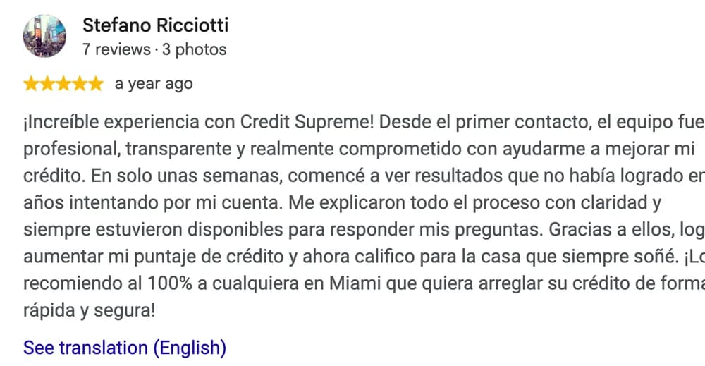 Google review by Stefano Ricciotti: ¡Increíble experiencia con Credit Supreme! Desde el primer contacto, el equipo fue profesional, transparente y realmente comprometido con ayudarme a mejorar mi crédito. En solo unas semanas, comencé a ver resultados que no había logrado en años intentando por mi cuenta. Me explicaron todo el proceso con claridad y siempre estuvieron disponibles para responder mis preguntas. Gracias a ellos, logré aumentar mi puntaje de crédito y ahora califico para la casa que siempre soñé. ¡Los recomiendo al 100% a cualquiera en Miami que quiera arreglar su crédito de forma rápida y segura!