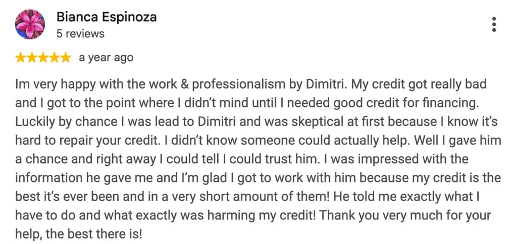 Google review by Bianca Espinoza: Im very happy with the work & professionalism by Dimitri. My credit got really bad and I got to the point where I didn't mind until I needed good credit for financing. Luckily by chance I was lead to Dimitri and was skeptical at first because I know it's hard to repair your credit. I didn't know someone could actually help. Well I gave him a chance and right away I could tell I could trust him. I was impressed with the information he gave me and I'm glad I got to work with him because my credit is the best it's ever been and in a very short amount of them! He told me exactly what I have to do and what exactly was harming my credit! Thank you very much for your help, the best there is!