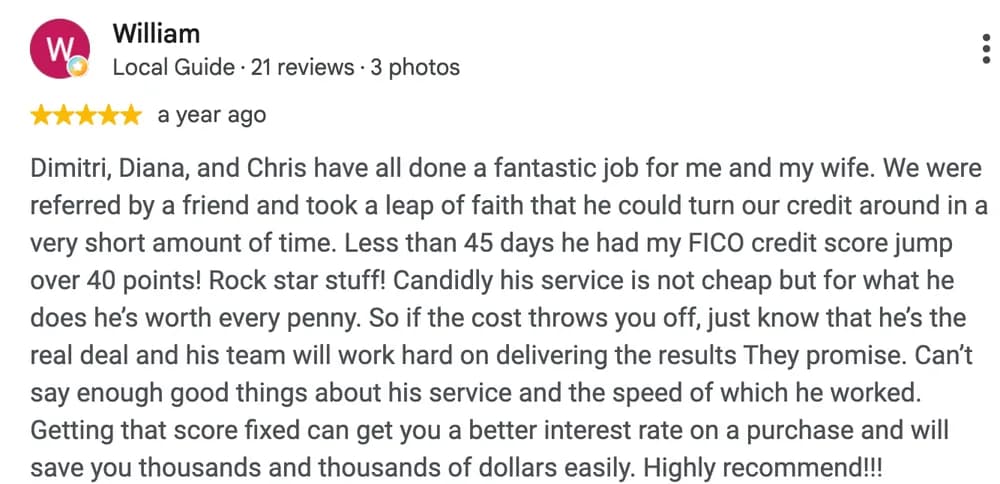 Google review by William: Dimitri, Diana, and Chris have all done a fantastic job for me and my wife. We were referred by a friend and took a leap of faith that he could turn our credit around in a very short amount of time. Less than 45 days he had my FICO credit score jump over 40 points! Rock star stuff! Candidly his service is not cheap but for what he does he's worth every penny. So if the cost throws you off, just know that he's the real deal and his team will work hard on delivering the results They promise. Can't say enough good things about his service and the speed of which he worked. Getting that score fixed can get you a better interest rate on a purchase and will save you thousands and thousands of dollars easily. Highly recommend!!!
