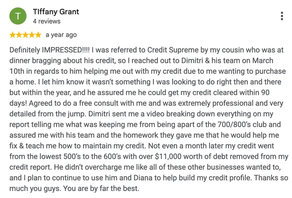 Google review by Tiffany Grant: Definitely IMPRESSED!!!! I was referred to Credit Supreme by my cousin who was at dinner bragging about his credit, so I reached out to Dimitri & his team on March 10th in regards to him helping me out with my credit due to me wanting to purchase a home. I let him know it wasn't something I was looking to do right then and there but within the year, and he assured me he could get my credit cleared within 90 days! Agreed to do a free consult with me and was extremely professional and very detailed from the jump. Dimitri sent me a video breaking down everything on my report telling me what was keeping me from being apart of the 700/800's club and assured me with his team and the homework they gave me that he would help me fix & teach me how to maintain my credit. Not even a month later my credit went from the lowest 500's to the 600's with over $11,000 worth of debt removed from my credit report. He didn't overcharge me like all of these other businesses wanted to, and I plan to continue to use him and Diana to help build my credit profile. Thanks so much you guys. You are by far the best.
