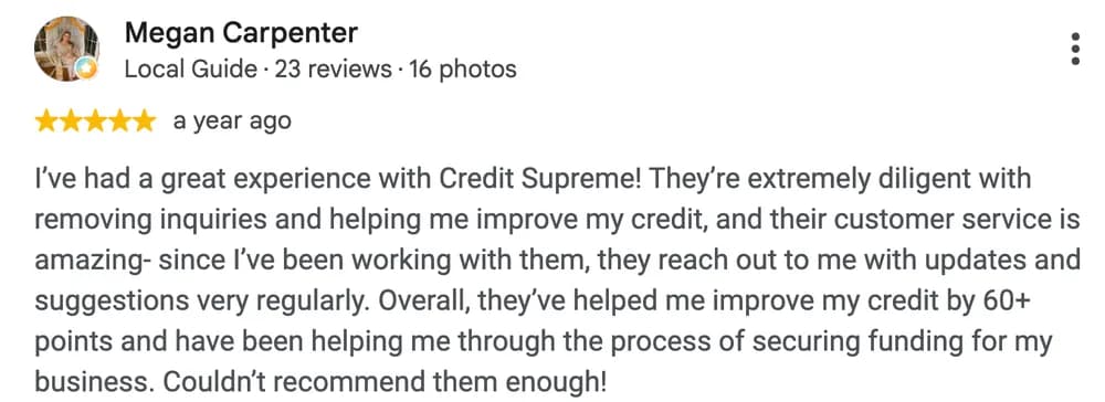 Google review by Megan Carpenter: I've had a great experience with Credit Supreme! They're extremely diligent with removing inquiries and helping me improve my credit, and their customer service is amazing- since I've been working with them, they reach out to me with updates and suggestions very regularly. Overall, they've helped me improve my credit by 60+ points and have been helping me through the process of securing funding for my business. Couldn't recommend them enough!