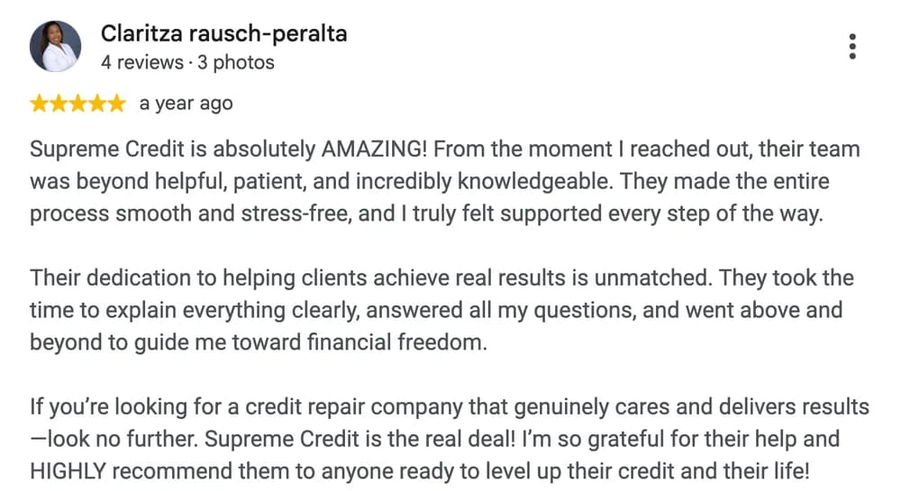 Google review by Claritza Rausch-Peralta: Supreme Credit is absolutely AMAZING! From the moment I reached out, their team was beyond helpful, patient, and incredibly knowledgeable. They made the entire process smooth and stress-free, and I truly felt supported every step of the way.
Their dedication to helping clients achieve real results is unmatched. They took the time to explain everything clearly, answered all my questions, and went above and beyond to guide me toward financial freedom.
If you're looking for a credit repair company that genuinely cares and delivers results —look no further. Supreme Credit is the real deal! I'm so grateful for their help and HIGHLY recommend them to anyone ready to level up their credit and their life!
